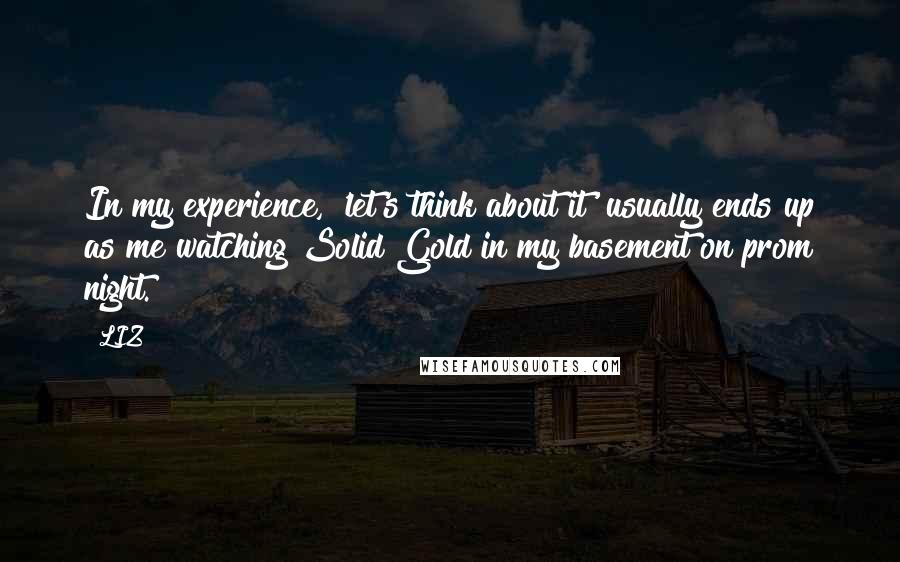 LIZ Quotes: In my experience, 'let's think about it' usually ends up as me watching Solid Gold in my basement on prom night.