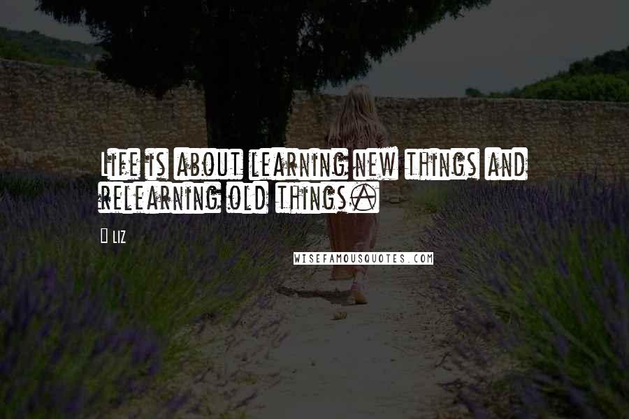 LIZ Quotes: Life is about learning new things and relearning old things.