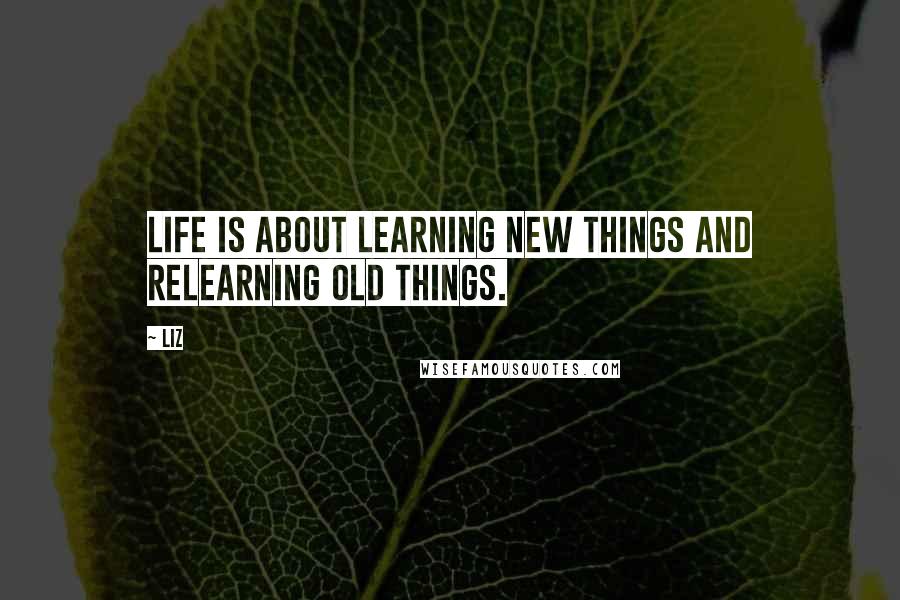 LIZ Quotes: Life is about learning new things and relearning old things.