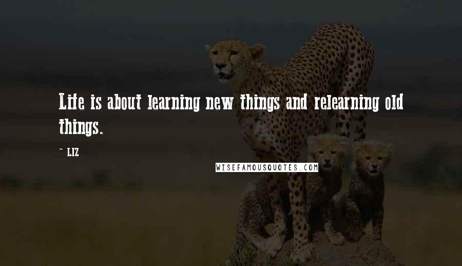 LIZ Quotes: Life is about learning new things and relearning old things.