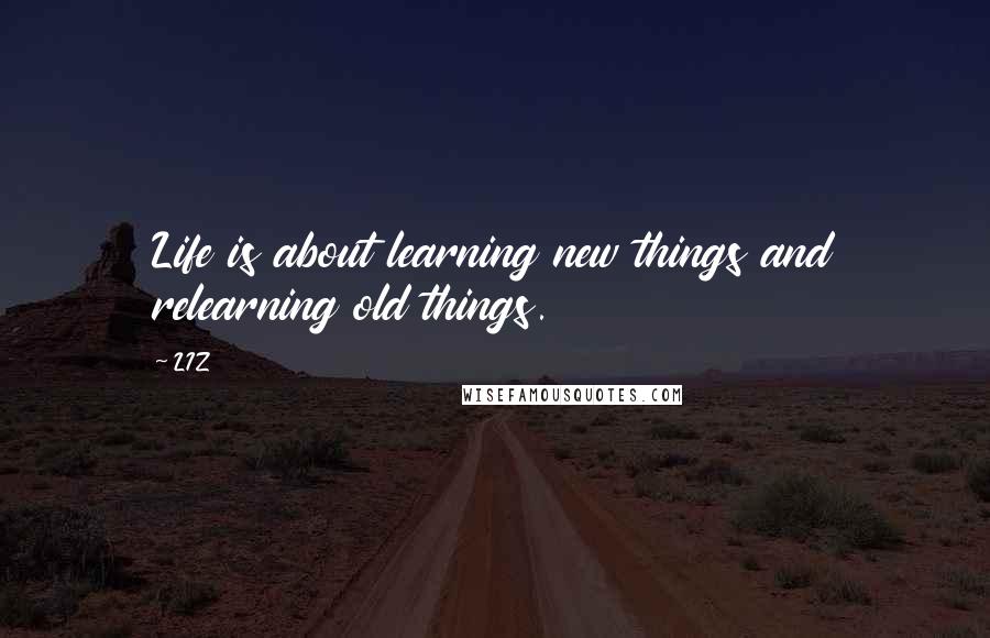 LIZ Quotes: Life is about learning new things and relearning old things.