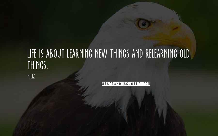 LIZ Quotes: Life is about learning new things and relearning old things.