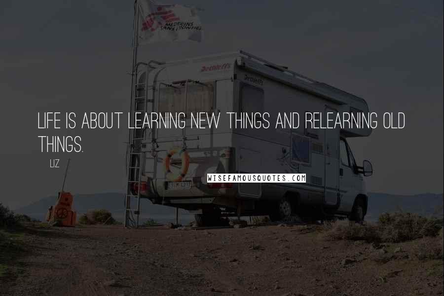 LIZ Quotes: Life is about learning new things and relearning old things.