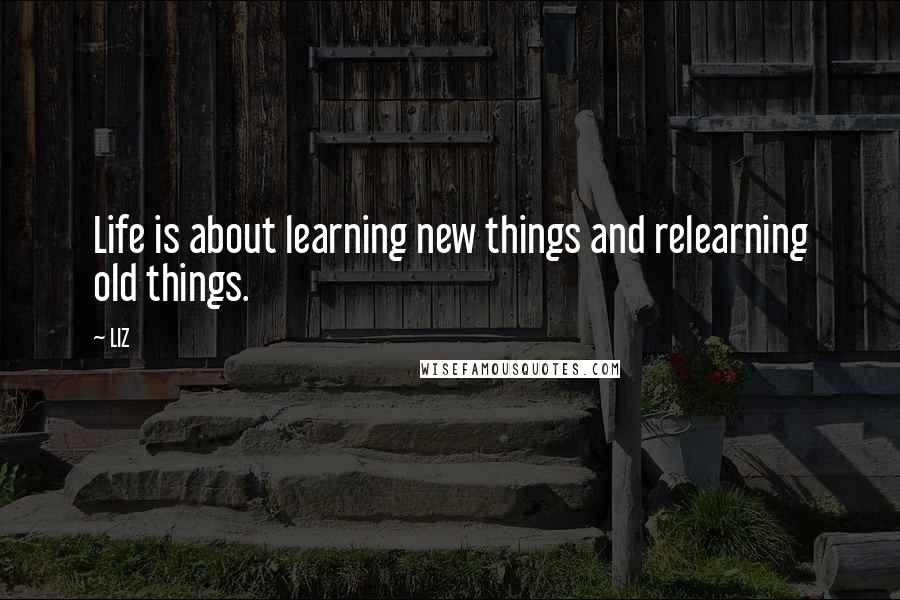 LIZ Quotes: Life is about learning new things and relearning old things.