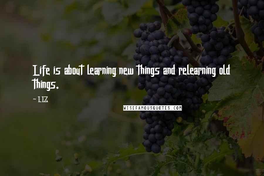 LIZ Quotes: Life is about learning new things and relearning old things.