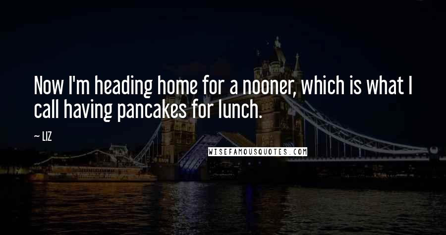 LIZ Quotes: Now I'm heading home for a nooner, which is what I call having pancakes for lunch.