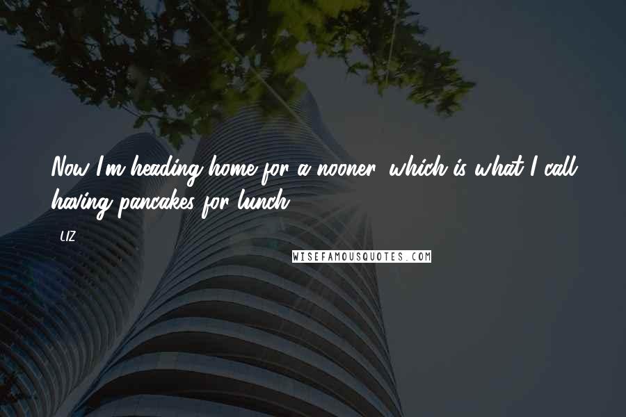 LIZ Quotes: Now I'm heading home for a nooner, which is what I call having pancakes for lunch.