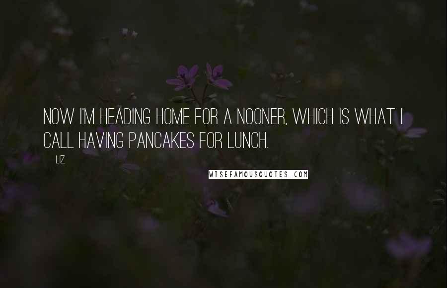 LIZ Quotes: Now I'm heading home for a nooner, which is what I call having pancakes for lunch.