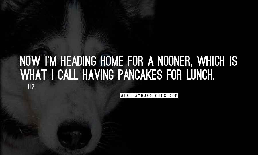 LIZ Quotes: Now I'm heading home for a nooner, which is what I call having pancakes for lunch.