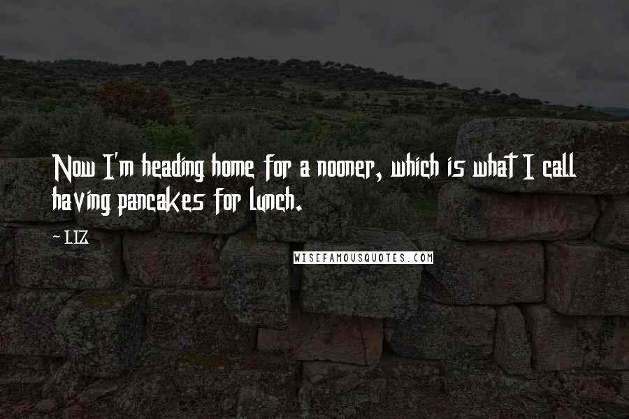 LIZ Quotes: Now I'm heading home for a nooner, which is what I call having pancakes for lunch.