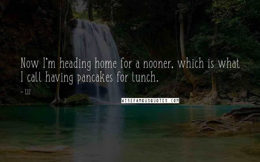 LIZ Quotes: Now I'm heading home for a nooner, which is what I call having pancakes for lunch.