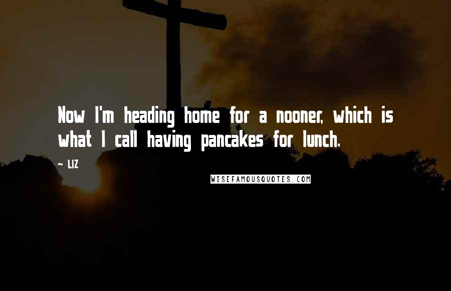 LIZ Quotes: Now I'm heading home for a nooner, which is what I call having pancakes for lunch.