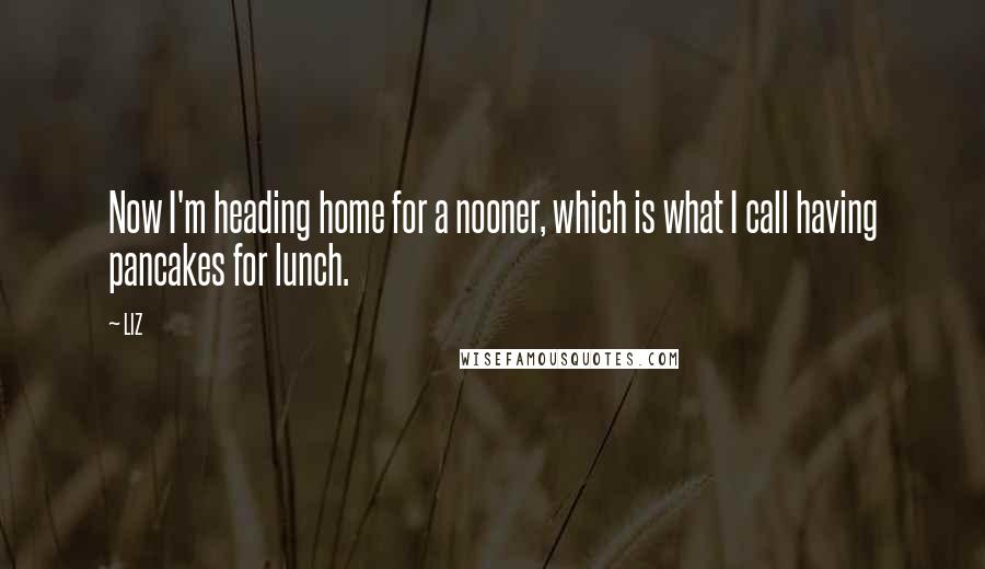 LIZ Quotes: Now I'm heading home for a nooner, which is what I call having pancakes for lunch.