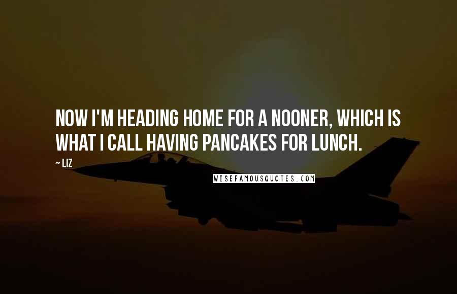 LIZ Quotes: Now I'm heading home for a nooner, which is what I call having pancakes for lunch.