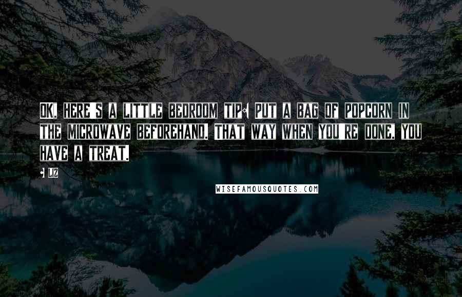 LIZ Quotes: OK, here's a little bedroom tip: Put a bag of popcorn in the microwave beforehand. That way when you're done, you have a treat.