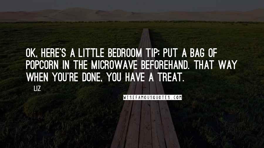 LIZ Quotes: OK, here's a little bedroom tip: Put a bag of popcorn in the microwave beforehand. That way when you're done, you have a treat.