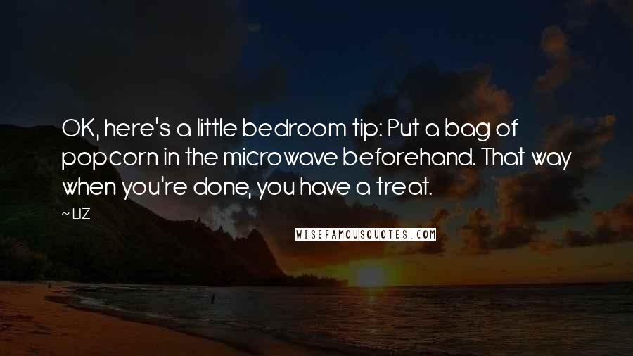 LIZ Quotes: OK, here's a little bedroom tip: Put a bag of popcorn in the microwave beforehand. That way when you're done, you have a treat.