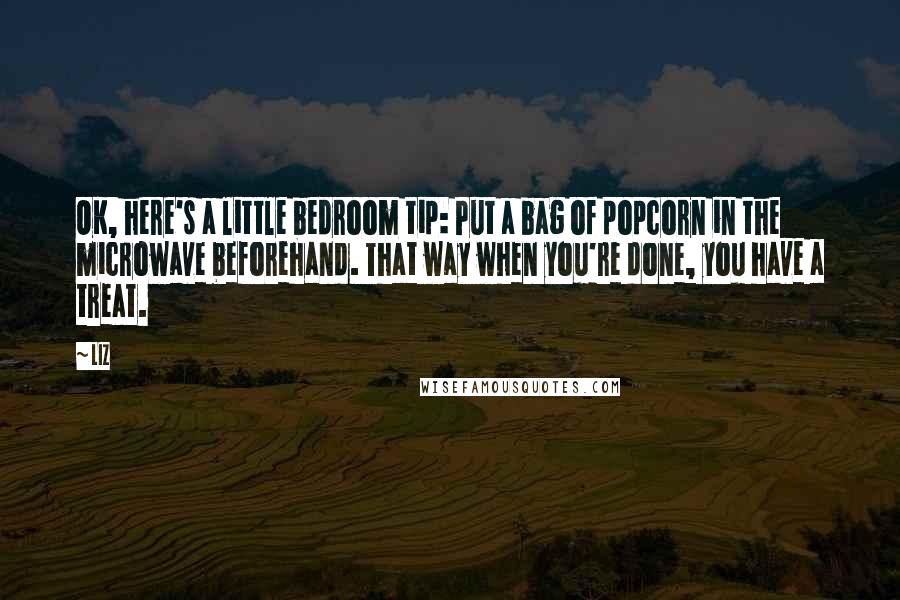 LIZ Quotes: OK, here's a little bedroom tip: Put a bag of popcorn in the microwave beforehand. That way when you're done, you have a treat.