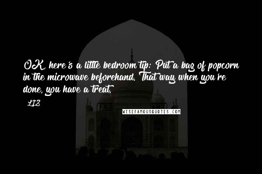 LIZ Quotes: OK, here's a little bedroom tip: Put a bag of popcorn in the microwave beforehand. That way when you're done, you have a treat.