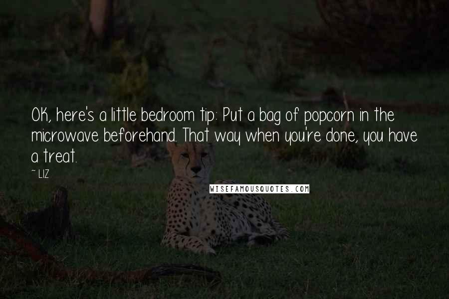 LIZ Quotes: OK, here's a little bedroom tip: Put a bag of popcorn in the microwave beforehand. That way when you're done, you have a treat.