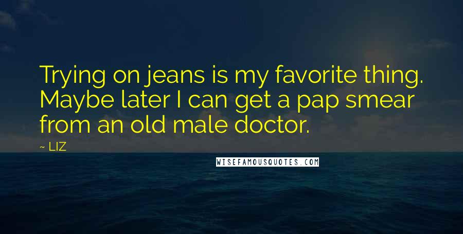 LIZ Quotes: Trying on jeans is my favorite thing. Maybe later I can get a pap smear from an old male doctor.