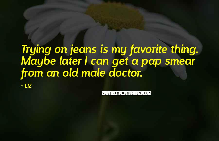 LIZ Quotes: Trying on jeans is my favorite thing. Maybe later I can get a pap smear from an old male doctor.