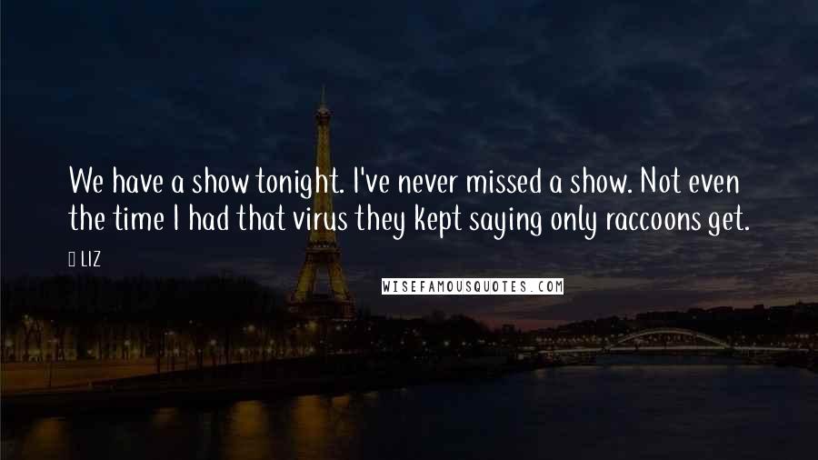 LIZ Quotes: We have a show tonight. I've never missed a show. Not even the time I had that virus they kept saying only raccoons get.