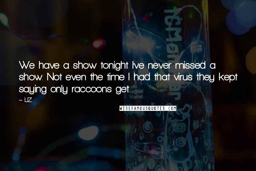 LIZ Quotes: We have a show tonight. I've never missed a show. Not even the time I had that virus they kept saying only raccoons get.