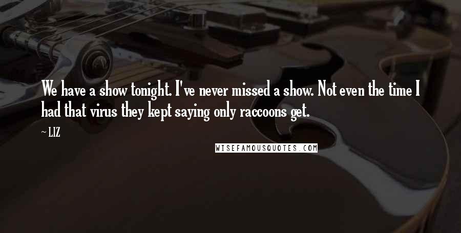 LIZ Quotes: We have a show tonight. I've never missed a show. Not even the time I had that virus they kept saying only raccoons get.