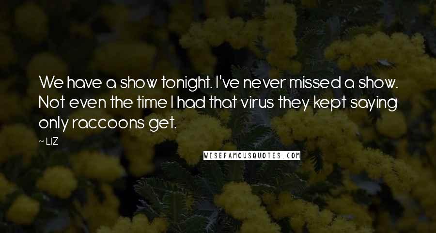 LIZ Quotes: We have a show tonight. I've never missed a show. Not even the time I had that virus they kept saying only raccoons get.