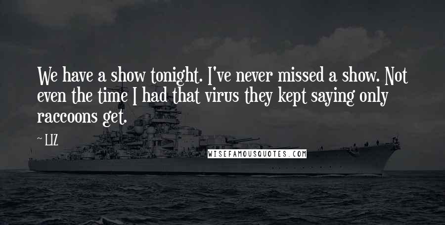 LIZ Quotes: We have a show tonight. I've never missed a show. Not even the time I had that virus they kept saying only raccoons get.