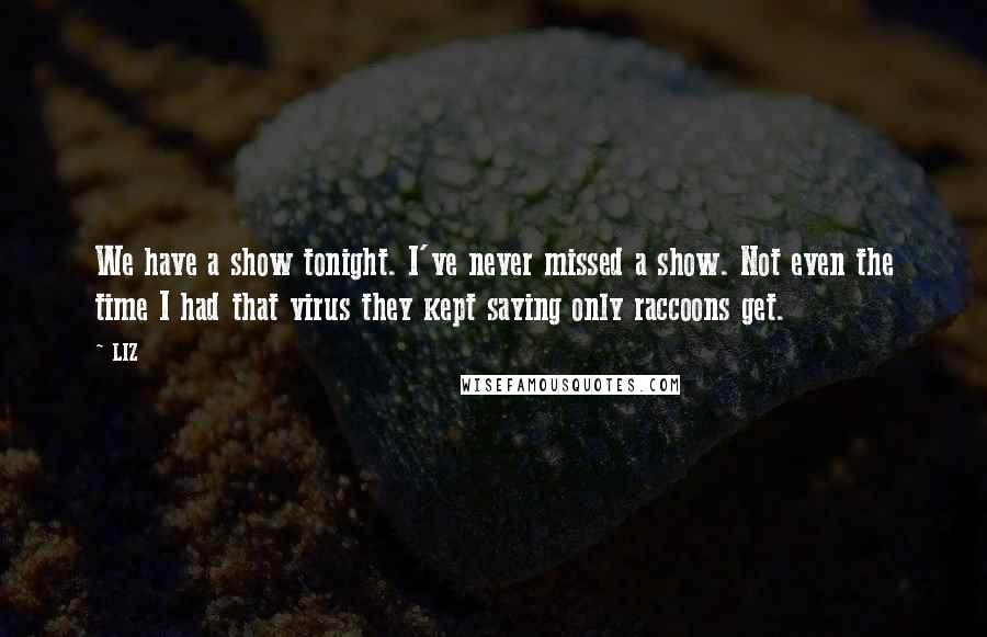 LIZ Quotes: We have a show tonight. I've never missed a show. Not even the time I had that virus they kept saying only raccoons get.