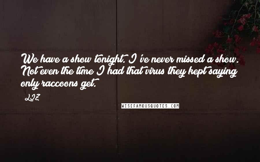 LIZ Quotes: We have a show tonight. I've never missed a show. Not even the time I had that virus they kept saying only raccoons get.