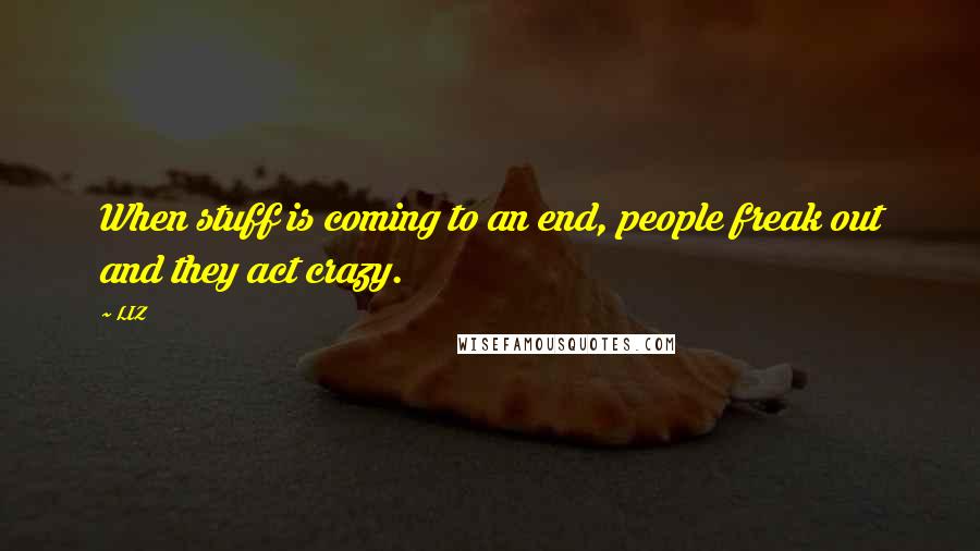 LIZ Quotes: When stuff is coming to an end, people freak out and they act crazy.