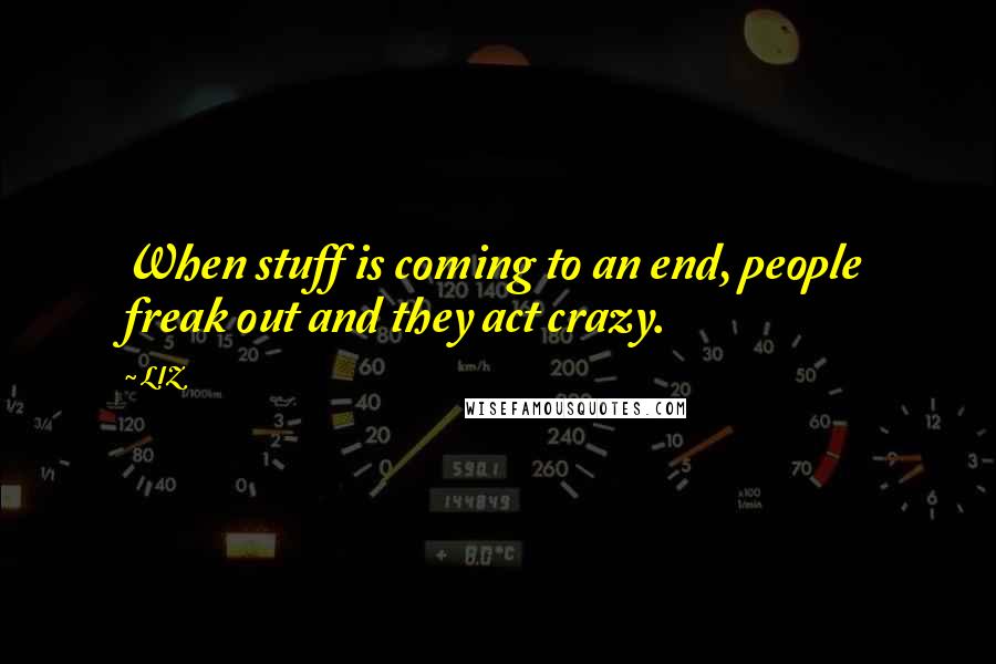 LIZ Quotes: When stuff is coming to an end, people freak out and they act crazy.