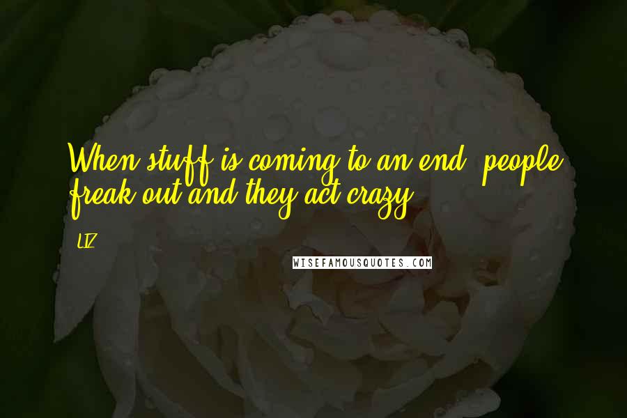 LIZ Quotes: When stuff is coming to an end, people freak out and they act crazy.
