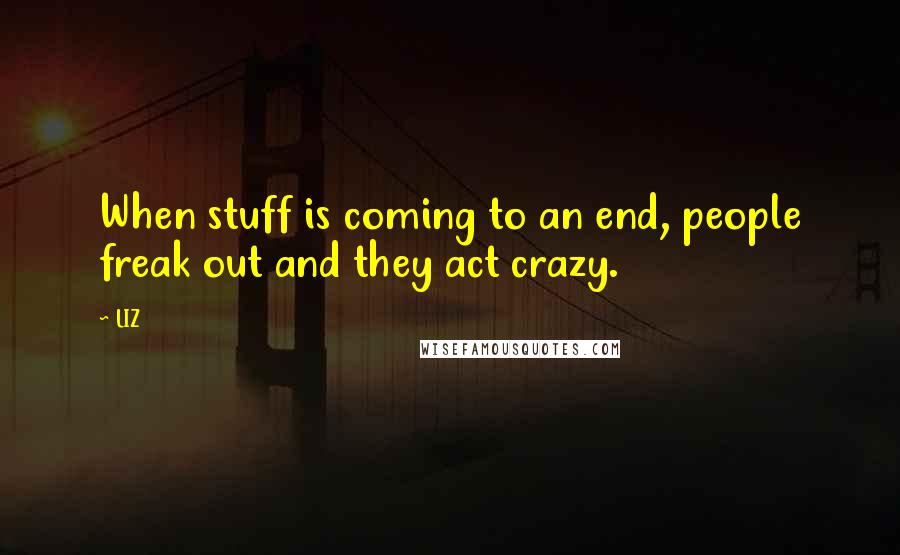 LIZ Quotes: When stuff is coming to an end, people freak out and they act crazy.