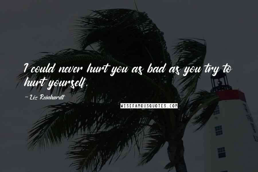 Liz Reinhardt Quotes: I could never hurt you as bad as you try to hurt yourself,