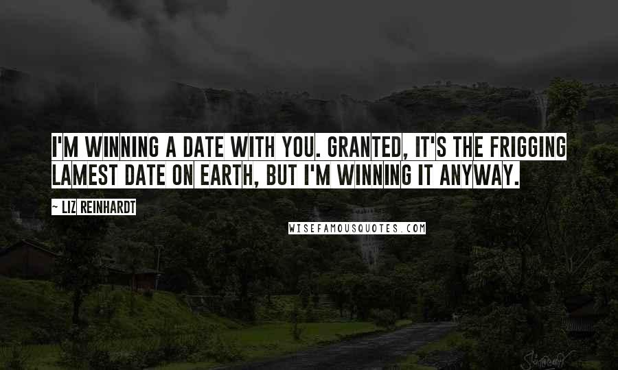 Liz Reinhardt Quotes: I'm winning a date with you. Granted, it's the frigging lamest date on earth, but I'm winning it anyway.
