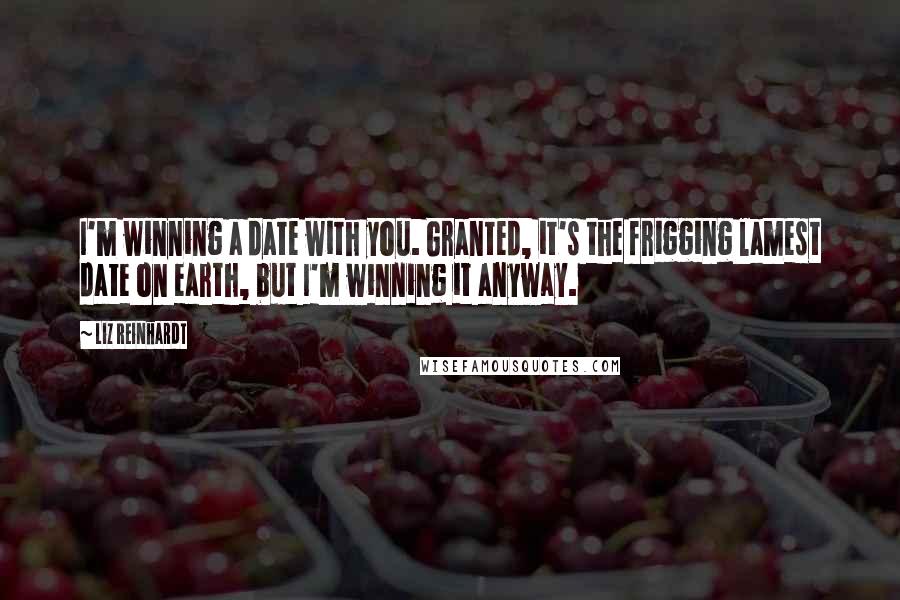 Liz Reinhardt Quotes: I'm winning a date with you. Granted, it's the frigging lamest date on earth, but I'm winning it anyway.