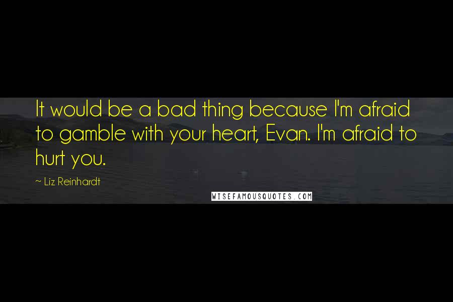 Liz Reinhardt Quotes: It would be a bad thing because I'm afraid to gamble with your heart, Evan. I'm afraid to hurt you.