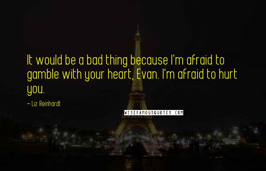 Liz Reinhardt Quotes: It would be a bad thing because I'm afraid to gamble with your heart, Evan. I'm afraid to hurt you.