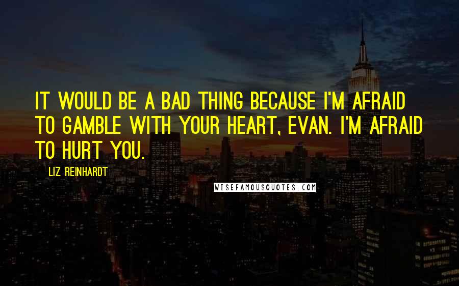 Liz Reinhardt Quotes: It would be a bad thing because I'm afraid to gamble with your heart, Evan. I'm afraid to hurt you.