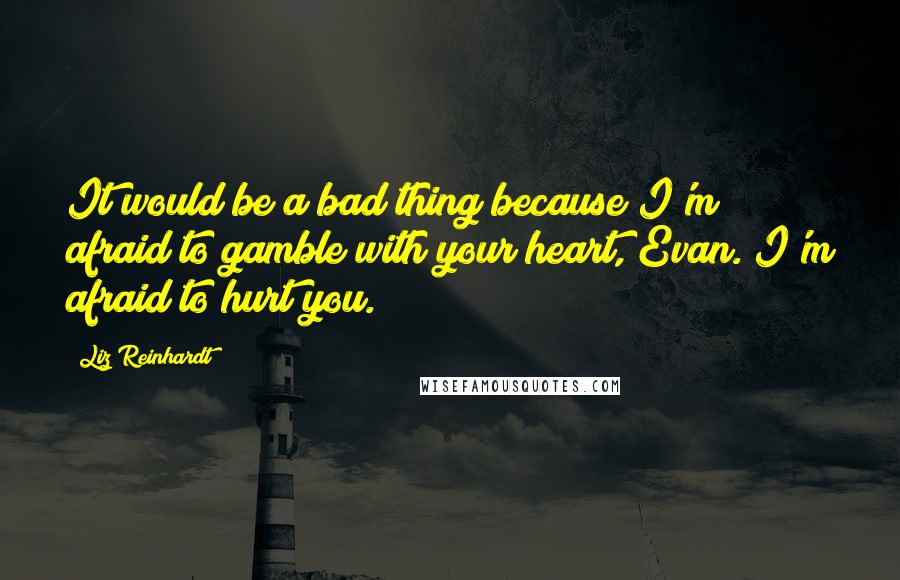 Liz Reinhardt Quotes: It would be a bad thing because I'm afraid to gamble with your heart, Evan. I'm afraid to hurt you.