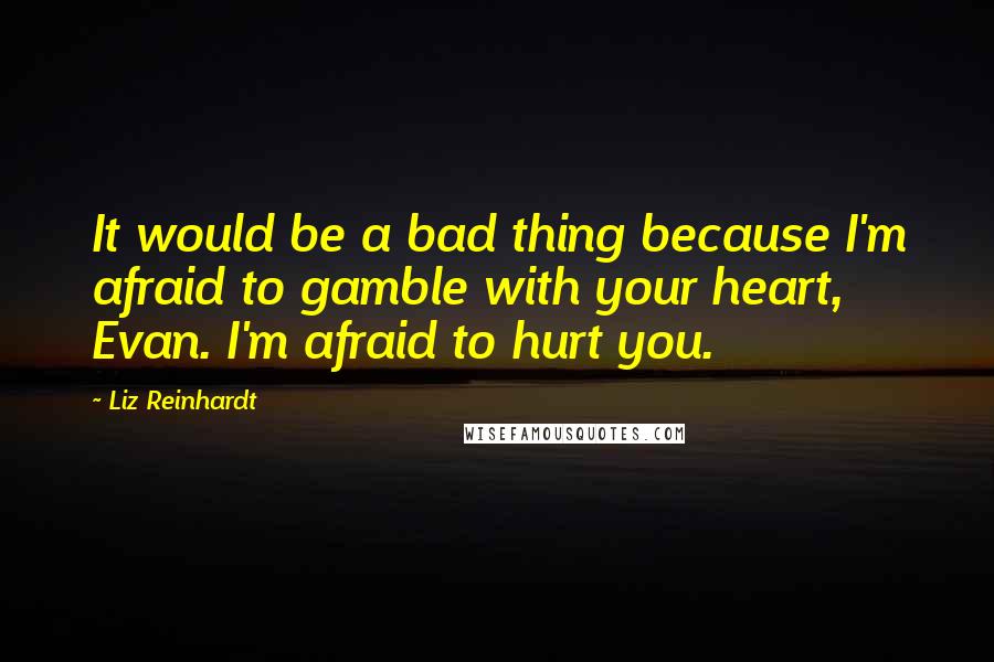 Liz Reinhardt Quotes: It would be a bad thing because I'm afraid to gamble with your heart, Evan. I'm afraid to hurt you.