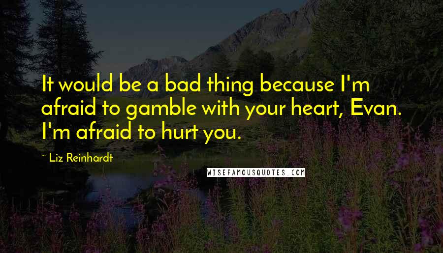 Liz Reinhardt Quotes: It would be a bad thing because I'm afraid to gamble with your heart, Evan. I'm afraid to hurt you.