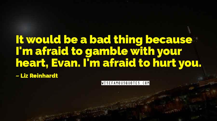 Liz Reinhardt Quotes: It would be a bad thing because I'm afraid to gamble with your heart, Evan. I'm afraid to hurt you.