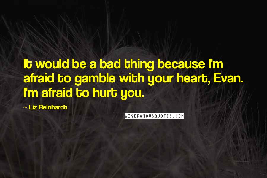 Liz Reinhardt Quotes: It would be a bad thing because I'm afraid to gamble with your heart, Evan. I'm afraid to hurt you.