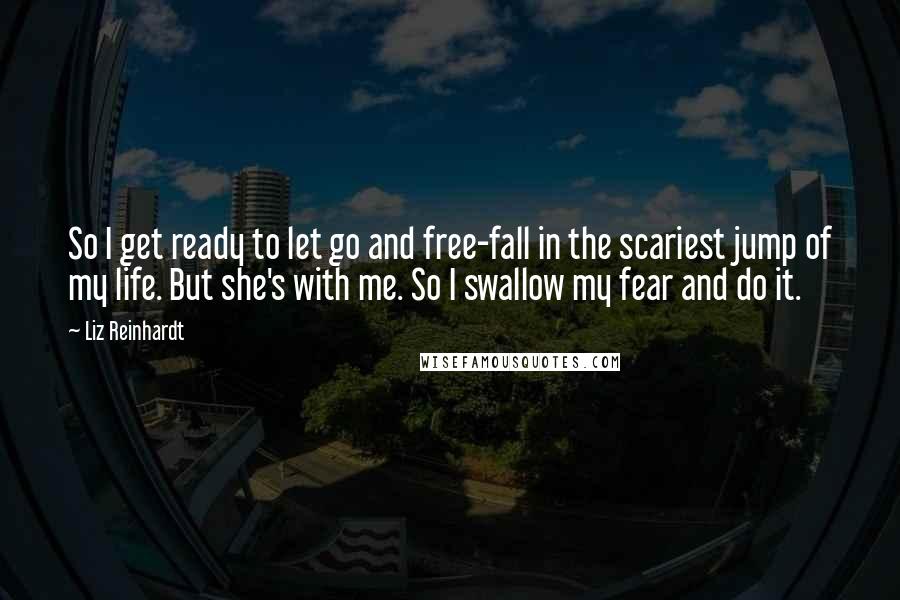 Liz Reinhardt Quotes: So I get ready to let go and free-fall in the scariest jump of my life. But she's with me. So I swallow my fear and do it.