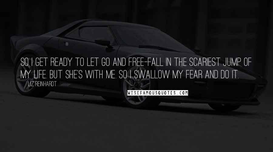 Liz Reinhardt Quotes: So I get ready to let go and free-fall in the scariest jump of my life. But she's with me. So I swallow my fear and do it.